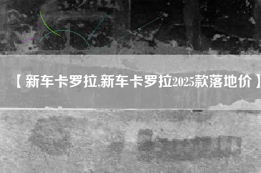 【新车卡罗拉,新车卡罗拉2025款落地价】