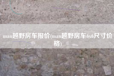 man越野房车报价(man越野房车6x6尺寸价格) man越野房车报价(man越野房车6x6尺寸价格)