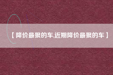 【降价最狠的车,近期降价最狠的车】