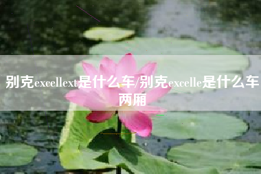 别克excellext是什么车/别克excelle是什么车两厢 别克excellext是什么车/别克excelle是什么车两厢
