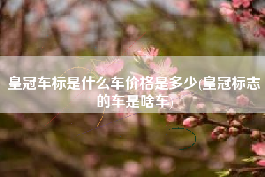 皇冠车标是什么车价格是多少(皇冠标志的车是啥车) 皇冠车标是什么车价格是多少(皇冠标志的车是啥车)