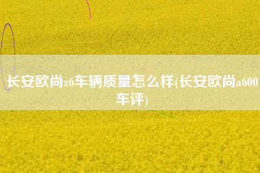 长安欧尚z6车辆质量怎么样(长安欧尚a600车评)