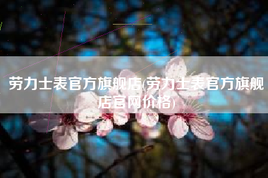 劳力士表官方旗舰店(劳力士表官方旗舰店官网价格) 劳力士表官方旗舰店(劳力士表官方旗舰店官网价格)