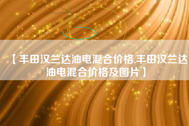 【丰田汉兰达油电混合价格,丰田汉兰达油电混合价格及图片】 【丰田汉兰达油电混合价格,丰田汉兰达油电混合价格及图片】