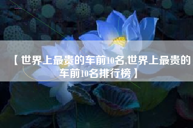 【世界上最贵的车前10名,世界上最贵的车前10名排行榜】 【世界上最贵的车前10名,世界上最贵的车前10名排行榜】