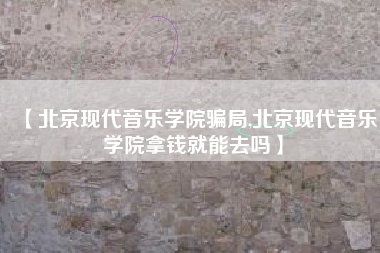 【北京现代音乐学院骗局,北京现代音乐学院拿钱就能去吗】