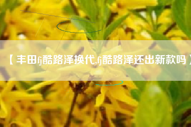 【丰田fj酷路泽换代,fj酷路泽还出新款吗】