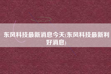 东风科技最新消息今天(东风科技最新利好消息) 东风科技最新消息今天(东风科技最新利好消息)