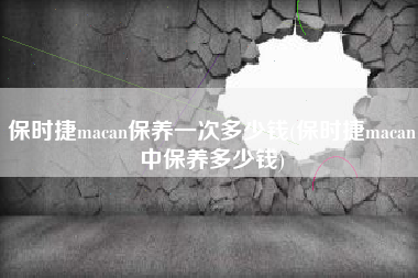 保时捷macan保养一次多少钱(保时捷macan中保养多少钱) 保时捷macan保养一次多少钱(保时捷macan中保养多少钱)