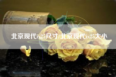 北京现代ix25尺寸/北京现代ix25大小