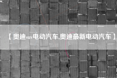 【奥迪suv电动汽车,奥迪最新电动汽车】