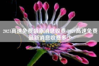2021高速免费最新消息收费/2021高速免费最新消息收费多少